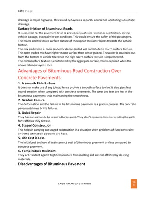169 | P a g e
SAQIB IMRAN 0341-7549889
16
9
drainage in major highways. This would behave as a separate course for facilitating subsurface
drainage.
Surface Friction of Bituminous Roads
It is essential for the pavement layer to provide enough skid resistance and friction, during
vehicle passage, especially in wet condition. This would ensure the safety of the passengers.
The macro and the micro surface texture of the asphalt mix contributes towards the surface
friction.
The mix gradation i.e. open graded or dense graded will contribute to macro surface texture.
The open graded mix have higher macro surface than dense graded. The water is squeezed out
from the bottom of vehicle tire when the high macro surface texture is implemented.
The micro surface texture is contributed by the aggregate surface, that is exposed when the
above bitumen layer is torn.
Advantages of Bituminous Road Construction Over
Concrete Pavements
1. A smooth Ride Surface
It does not make use of any joints; Hence provide a smooth surface to ride. It also gives less
sound emission when compared with concrete pavements. The wear and tear are less in the
bituminous pavement, thus maintaining the smoothness.
2. Gradual Failure
The deformation and the failure in the bituminous pavement is a gradual process. The concrete
pavement shows brittle failures.
3. Quick Repair
They have an option to be repaired to be quick. They don’t consume time in reverting the path
for traffic; as they set fast.
4. Staged Construction
This helps in carrying out staged construction in a situation when problems of fund constraint
or traffic estimation problems are faced.
5. Life Cost is Less
The initial cost and overall maintenance cost of bituminous pavement are less compared to
concrete pavement.
6. Temperature Resistant
They act resistant against high temperature from melting and are not affected by de-icing
materials.
Disadvantages of Bituminous Pavement
 