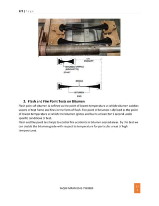 172 | P a g e
SAQIB IMRAN 0341-7549889
17
2
2. Flash and Fire Point Tests on Bitumen
Flash point of bitumen is defined as the point of lowest temperature at which bitumen catches
vapors of test flame and fires in the form of flash. Fire point of bitumen is defined as the point
of lowest temperature at which the bitumen ignites and burns at least for 5 second under
specific conditions of test.
Flash and fire point test helps to control fire accidents in bitumen coated areas. By this test we
can decide the bitumen grade with respect to temperature for particular areas of high
temperatures.
 