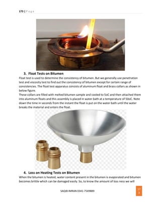 173 | P a g e
SAQIB IMRAN 0341-7549889
17
3
3. Float Tests on Bitumen
Float test is used to determine the consistency of bitumen. But we generally use penetration
test and viscosity test to find out the consistency of bitumen except for certain range of
consistencies. The float test apparatus consists of aluminum float and brass collars as shown in
below figure.
These collars are filled with melted bitumen sample and cooled to 5oC and then attached them
into aluminum floats and this assembly is placed in water bath at a temperature of 50oC. Note
down the time in seconds from the instant the float is put on the water bath until the water
breaks the material and enters the float.
4. Loss on Heating Tests on Bitumen
When the bitumen is heated, water content present in the bitumen is evaporated and bitumen
becomes brittle which can be damaged easily. So, to know the amount of loss ness we will
 