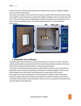 174 | P a g e
SAQIB IMRAN 0341-7549889
17
4
perform this test. In this test, take the bitumen sample and note down its weight to 0.01gm
accuracy at room temperature.
Then place the sample in oven and heat it for 5 hours at 163oC. After that take out the sample
and cooled it to room temperature and take the weight to 0.01gm accuracy and note down the
value. Then for the two values of weight before and after heating we can compute the loss of
mass. The loss should be less than 5% of total weight otherwise it is not preferred for
construction.
5. Penetration Test on Bitumen
The penetration value of bitumen is measured by distance in tenths of mm that a standard
needle would penetrate vertically into bitumen sample under standard conditions of test. By
this test we can determine the hardness or softness value of bitumen.
In this test, firstly heat the bitumen above its softening point and pour it into a container of
depth attest 15mm. bitumen should be stirred wisely to remove air bubbles. Then cool it to
room temperature for 90 minutes and then placed it in water bath for 90 minutes.
Then place the container in penetration machine adjust the needle to make contact with
surface of sample. Make dial reading zero and release the needle for exactly 5 seconds and
note down the penetration value of needle for that 5 seconds. Just repeat the procedure thrice
and note down the average value.
 
