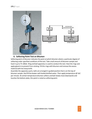 175 | P a g e
SAQIB IMRAN 0341-7549889
17
5
6. Softening Point Test on Bitumen
Softening point of bitumen indicates the point at which bitumen attains a particular degree of
softening under specified conditions of the test. Take small amount of bitumen sample and
heat it up to 75-100oC. Ring and ball apparatus is used to conduct this test. Heat the rings and
apply glycerin to prevent from sticking. Fill this rings with bitumen and remove the excess
material with hot sharp knife.
Assemble the apparatus parts, balls are arranged in guided position that is on the top of
bitumen sample. And fill the beaker with boiled distilled water. Then apply temperature @ 5oC
per minute. At certain temperature bitumen softens and ball slowly move downwards and
touches the bottom plate, this point is noted as softening point.
 