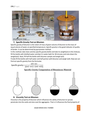 176 | P a g e
SAQIB IMRAN 0341-7549889
17
6
7. Specific Gravity Test on Bitumen
Specific gravity of bitumen is the ration of mass of given volume of bitumen to the mass of
equal volume of water at specified temperature. Specific gravity is the good indicator of quality
of binder. It can be determined by pycnometer method.
In this method, take clean and dry specific gravity bottle and take its weight(w1).in the 2ndcase,
fill the bottle with distilled water and dip it in water bath for 30 minutes and note down the
weight(w2). Next, fill half the bottle with bitumen sample and weigh (w3).
Finally fill the bottle with half water and half portion with bitumen and weigh (w4). Now we can
find out specific gravity from the formulae.
8. Viscosity Test on Bitumen
Viscosity is the property of bitumen which influences the ability of bitumen to spread,
penetrate into the voids and also coat the aggregates. That is it influences the fluid property of
 