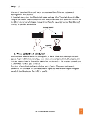 177 | P a g e
SAQIB IMRAN 0341-7549889
17
7
bitumen. If viscosity of bitumen is higher, compactive effort of bitumen reduces and
heterogeneous mixture arises.
If viscosity is lower, then it will lubricate the aggregate particles. Viscosity is determined by
using tar viscometer. The viscosity of bitumen is expressed in seconds is the time required for
the 50 ml bitumen sample to pass through the orifice of a cup, under standard conditions of
test and at specified temperature.
9. Water Content Test on Bitumen
When bitumen is heated above the boiling point of water, sometimes foaming of bitumen
occurs. To prevent this bitumen should have minimum water content in it. Water content in
bitumen is determined by dean and stark method. In this method, the bitumen sample is kept
in 500ml heat resistant glass container.
Container is heated to just above the boiling point of water. The evaporated water is
condensed and collected. This collected water is expressed in terms of mass percentage of
sample. It should not more than 0.2% by weight.
 