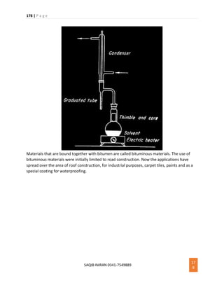 178 | P a g e
SAQIB IMRAN 0341-7549889
17
8
Materials that are bound together with bitumen are called bituminous materials. The use of
bituminous materials were initially limited to road construction. Now the applications have
spread over the area of roof construction, for industrial purposes, carpet tiles, paints and as a
special coating for waterproofing.
 