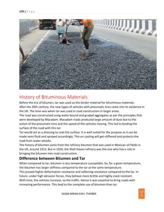 179 | P a g e
SAQIB IMRAN 0341-7549889
17
9
History of Bituminous Materials
Before the era of bitumen, tar was used as the binder material for bituminous materials.
After the 20th century, the new types of vehicles with pneumatic tires came into its existence in
the UK. The time was when tar was used in road construction in larger areas.
The road was constructed using water bound and graded aggregates as per the principles that
were developed by Macadam. Macadam roads produced large amount of dust due to the
action of the pneumatic tires and the speed of the vehicles moving. This led to binding the
surface of the road with this tar.
Tar would act as a dressing to coat the surface. It is well suited for the purpose as it can be
made semi-fluid and sprayed accordingly. This on cooling will get stiffened and protects the
road from water attacks.
The history of bitumen came from the refinery bitumen that was used in Mexican oil fields in
the UK, around 1913. But in 1920, the Shell Haven refinery was the one who has a role in
bringing the bitumen into road construction.
Difference between Bitumen and Tar
When compared to tar, bitumen is less temperature susceptible. So, for a given temperature,
the bitumen has larger stiffness compared to the tar at the same temperature.
This proved higher deformation resistance and softening resistance compared to the tar. In
future, under high abrasion forces, they behave more brittle and highly crack resistant.
With time, the vehicles increase, so the traffic. Hence it was essential to bring roads with
increasing performance. This lead to the complete use of bitumen than tar.
 
