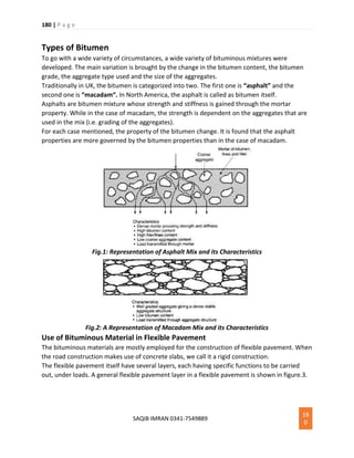 180 | P a g e
SAQIB IMRAN 0341-7549889
18
0
Types of Bitumen
To go with a wide variety of circumstances, a wide variety of bituminous mixtures were
developed. The main variation is brought by the change in the bitumen content, the bitumen
grade, the aggregate type used and the size of the aggregates.
Traditionally in UK, the bitumen is categorized into two. The first one is “asphalt” and the
second one is “macadam“. In North America, the asphalt is called as bitumen itself.
Asphalts are bitumen mixture whose strength and stiffness is gained through the mortar
property. While in the case of macadam, the strength is dependent on the aggregates that are
used in the mix (i.e. grading of the aggregates).
For each case mentioned, the property of the bitumen change. It is found that the asphalt
properties are more governed by the bitumen properties than in the case of macadam.
Fig.1: Representation of Asphalt Mix and its Characteristics
Fig.2: A Representation of Macadam Mix and its Characteristics
Use of Bituminous Material in Flexible Pavement
The bituminous materials are mostly employed for the construction of flexible pavement. When
the road construction makes use of concrete slabs, we call it a rigid construction.
The flexible pavement itself have several layers, each having specific functions to be carried
out, under loads. A general flexible pavement layer in a flexible pavement is shown in figure.3.
 