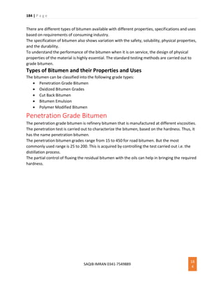184 | P a g e
SAQIB IMRAN 0341-7549889
18
4
There are different types of bitumen available with different properties, specifications and uses
based on requirements of consuming industry.
The specification of bitumen also shows variation with the safety, solubility, physical properties,
and the durability.
To understand the performance of the bitumen when it is on service, the design of physical
properties of the material is highly essential. The standard testing methods are carried out to
grade bitumen.
Types of Bitumen and their Properties and Uses
The bitumen can be classified into the following grade types:
 Penetration Grade Bitumen
 Oxidized Bitumen Grades
 Cut Back Bitumen
 Bitumen Emulsion
 Polymer Modified Bitumen
Penetration Grade Bitumen
The penetration grade bitumen is refinery bitumen that is manufactured at different viscosities.
The penetration test is carried out to characterize the bitumen, based on the hardness. Thus, it
has the name penetration bitumen.
The penetration bitumen grades range from 15 to 450 for road bitumen. But the most
commonly used range is 25 to 200. This is acquired by controlling the test carried out i.e. the
distillation process.
The partial control of fluxing the residual bitumen with the oils can help in bringing the required
hardness.
 