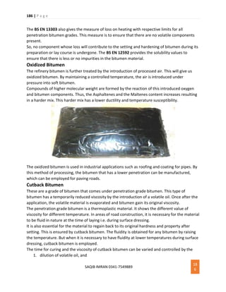 186 | P a g e
SAQIB IMRAN 0341-7549889
18
6
The BS EN 13303 also gives the measure of loss on heating with respective limits for all
penetration bitumen grades. This measure is to ensure that there are no volatile components
present.
So, no component whose loss will contribute to the setting and hardening of bitumen during its
preparation or lay course is undergone. The BS EN 12592 provides the solubility values to
ensure that there is less or no impurities in the bitumen material.
Oxidized Bitumen
The refinery bitumen is further treated by the introduction of processed air. This will give us
oxidized bitumen. By maintaining a controlled temperature, the air is introduced under
pressure into soft bitumen.
Compounds of higher molecular weight are formed by the reaction of this introduced oxygen
and bitumen components. Thus, the Asphaltenes and the Maltenes content increases resulting
in a harder mix. This harder mix has a lower ductility and temperature susceptibility.
The oxidized bitumen is used in industrial applications such as roofing and coating for pipes. By
this method of processing, the bitumen that has a lower penetration can be manufactured,
which can be employed for paving roads.
Cutback Bitumen
These are a grade of bitumen that comes under penetration grade bitumen. This type of
bitumen has a temporarily reduced viscosity by the introduction of a volatile oil. Once after the
application, the volatile material is evaporated and bitumen gain its original viscosity.
The penetration grade bitumen is a thermoplastic material. It shows the different value of
viscosity for different temperature. In areas of road construction, it is necessary for the material
to be fluid in nature at the time of laying i.e. during surface dressing.
It is also essential for the material to regain back to its original hardness and property after
setting. This is ensured by cutback bitumen. The fluidity is obtained for any bitumen by raising
the temperature. But when it is necessary to have fluidity at lower temperatures during surface
dressing, cutback bitumen is employed.
The time for curing and the viscosity of cutback bitumen can be varied and controlled by the
1. dilution of volatile oil, and
 