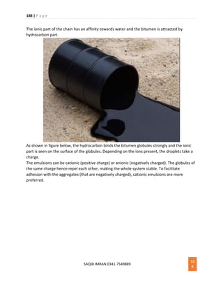 188 | P a g e
SAQIB IMRAN 0341-7549889
18
8
The ionic part of the chain has an affinity towards water and the bitumen is attracted by
hydrocarbon part.
As shown in figure below, the hydrocarbon binds the bitumen globules strongly and the ionic
part is seen on the surface of the globules. Depending on the ions present, the droplets take a
charge.
The emulsions can be cationic (positive charge) or anionic (negatively charged). The globules of
the same charge hence repel each other, making the whole system stable. To facilitate
adhesion with the aggregates (that are negatively charged), cationic emulsions are more
preferred.
 