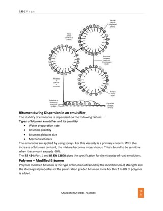 189 | P a g e
SAQIB IMRAN 0341-7549889
18
9
Bitumen during Dispersion in an emulsifier
The stability of emulsions is dependent on the following factors:
Types of bitumen emulsifier and its quantity
 Water evaporation rate
 Bitumen quantity
 Bitumen globules size
 Mechanical forces
The emulsions are applied by using sprays. For this viscosity is a primary concern. With the
increase of bitumen content, the mixture becomes more viscous. This is found to be sensitive
when the amount exceeds 60%.
The BS 434: Part 1 and BS EN 13808 gives the specification for the viscosity of road emulsions.
Polymer – Modified Bitumen
Polymer modified bitumen is the type of bitumen obtained by the modification of strength and
the rheological properties of the penetration graded bitumen. Here for this 2 to 8% of polymer
is added.
 