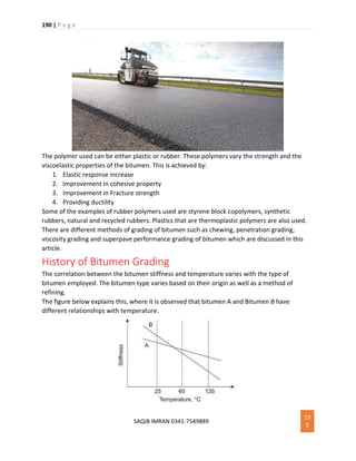 190 | P a g e
SAQIB IMRAN 0341-7549889
19
0
The polymer used can be either plastic or rubber. These polymers vary the strength and the
viscoelastic properties of the bitumen. This is achieved by:
1. Elastic response increase
2. Improvement in cohesive property
3. Improvement in Fracture strength
4. Providing ductility
Some of the examples of rubber polymers used are styrene block copolymers, synthetic
rubbers, natural and recycled rubbers. Plastics that are thermoplastic polymers are also used.
There are different methods of grading of bitumen such as chewing, penetration grading,
viscosity grading and superpave performance grading of bitumen which are discussed in this
article.
History of Bitumen Grading
The correlation between the bitumen stiffness and temperature varies with the type of
bitumen employed. The bitumen type varies based on their origin as well as a method of
refining.
The figure below explains this, where it is observed that bitumen A and Bitumen B have
different relationships with temperature.
 
