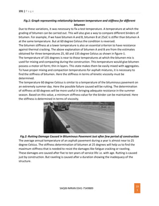 191 | P a g e
SAQIB IMRAN 0341-7549889
19
1
Fig.1: Graph representing relationship between temperature and stiffness for different
bitumen
Due to these variations, it was necessary to fix a test temperature. A temperature at which the
grading of bitumen can be carried out. This will also give a way to compare different binders of
bitumen. For example, if we have bitumen A and B, bitumen B at 25oC is stiffer than bitumen A
at the same temperature. But at 60 degree Celsius the condition is reversed.
The bitumen stiffness at a lower temperature is also an essential criterion to have resistance
against thermal cracking. The above explanation of bitumen A and B are from the estimates
obtained for three temperatures 25, 60 and 135 degree Celsius as shown in figure-1.
The temperature of 135 degrees is near to those temperatures at which the bitumen mix is
used for mixing and compacting during the construction. This temperature would give bitumen
possess a motor oil form; thin in layers. This state makes them be easily mixed with aggregates.
To have proper mixing and compaction temperatures for asphalt mixtures, it is necessary to
find the stiffness of bitumen. Here the stiffness in terms of kinetic viscosity must be
determined.
The temperature 60 degree Celsius is similar to a temperature of the bituminous pavement on
an extremely summer day. Here the possible failure caused will be rutting. The determination
of stiffness at 60 degrees will be more useful in bringing adequate resistance in the summer
season. Based on this value, a minimum stiffness value for the binder can be maintained. Here
the stiffness is determined in terms of viscosity.
Fig.2: Rutting Damage Caused in Bituminous Pavement Just after few period of construction
The average annual temperature of an asphalt pavement during a year is almost near to 25
degree Celsius. The stiffness determination of bitumen at 25 degrees will help us to find the
maximum stiffness that is needed to resist the damages like fatigue cracking or raveling.
These damages are caused after five to ten years of service life i.e. with age. Rutting is caused
just by construction. But raveling is caused after a duration showing the inadequacy of the
structure.
 