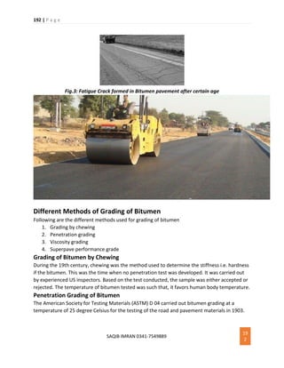 192 | P a g e
SAQIB IMRAN 0341-7549889
19
2
Fig.3: Fatigue Crack formed in Bitumen pavement after certain age
Different Methods of Grading of Bitumen
Following are the different methods used for grading of bitumen
1. Grading by chewing
2. Penetration grading
3. Viscosity grading
4. Superpave performance grade
Grading of Bitumen by Chewing
During the 19th century, chewing was the method used to determine the stiffness i.e. hardness
if the bitumen. This was the time when no penetration test was developed. It was carried out
by experienced US inspectors. Based on the test conducted, the sample was either accepted or
rejected. The temperature of bitumen tested was such that, it favors human body temperature.
Penetration Grading of Bitumen
The American Society for Testing Materials (ASTM) D 04 carried out bitumen grading at a
temperature of 25 degree Celsius for the testing of the road and pavement materials in 1903.
 