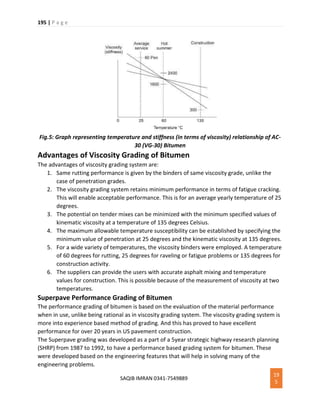 195 | P a g e
SAQIB IMRAN 0341-7549889
19
5
Fig.5: Graph representing temperature and stiffness (in terms of viscosity) relationship of AC-
30 (VG-30) Bitumen
Advantages of Viscosity Grading of Bitumen
The advantages of viscosity grading system are:
1. Same rutting performance is given by the binders of same viscosity grade, unlike the
case of penetration grades.
2. The viscosity grading system retains minimum performance in terms of fatigue cracking.
This will enable acceptable performance. This is for an average yearly temperature of 25
degrees.
3. The potential on tender mixes can be minimized with the minimum specified values of
kinematic viscosity at a temperature of 135 degrees Celsius.
4. The maximum allowable temperature susceptibility can be established by specifying the
minimum value of penetration at 25 degrees and the kinematic viscosity at 135 degrees.
5. For a wide variety of temperatures, the viscosity binders were employed. A temperature
of 60 degrees for rutting, 25 degrees for raveling or fatigue problems or 135 degrees for
construction activity.
6. The suppliers can provide the users with accurate asphalt mixing and temperature
values for construction. This is possible because of the measurement of viscosity at two
temperatures.
Superpave Performance Grading of Bitumen
The performance grading of bitumen is based on the evaluation of the material performance
when in use, unlike being rational as in viscosity grading system. The viscosity grading system is
more into experience based method of grading. And this has proved to have excellent
performance for over 20 years in US pavement construction.
The Superpave grading was developed as a part of a 5year strategic highway research planning
(SHRP) from 1987 to 1992, to have a performance based grading system for bitumen. These
were developed based on the engineering features that will help in solving many of the
engineering problems.
 