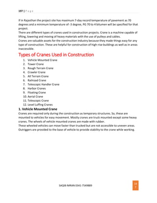 197 | P a g e
SAQIB IMRAN 0341-7549889
19
7
If in Rajasthan the project site has maximum 7-day record temperature of pavement as 70
degrees and a minimum temperature of -3 degree, PG 70 to 4 bitumen will be specified for that
project.
There are different types of cranes used in construction projects. Crane is a machine capable of
lifting, lowering and moving of heavy materials with the use of pulleys and cables.
Cranes are valuable assets for the construction industry because they made things easy for any
type of construction. These are helpful for construction of high-rise buildings as well as in areas
inaccessible.
Types of Cranes Used in Construction
1. Vehicle Mounted Crane
2. Tower Crane
3. Rough Terrain Crane
4. Crawler Crane
5. All Terrain Crane
6. Railroad Crane
7. Telescopic Handler Crane
8. Harbor Cranes
9. Floating Crane
10. Aerial Crane
11. Telescopic Crane
12. Level Luffing Cranes
1. Vehicle Mounted Crane
Cranes are required only during the construction as temporary structures. So, these are
mounted to vehicles for easy movement. Mostly cranes are truck mounted except some heavy
cranes. The wheels of vehicle mounted cranes are made with rubber.
These wheeled vehicles can move faster than trucked but are not accessible to uneven areas.
Outriggers are provided to the base of vehicle to provide stability to the crane while working.
 