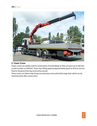 198 | P a g e
SAQIB IMRAN 0341-7549889
19
8
2. Tower Crane
Tower cranes are widely used for construction of tall buildings as they can work up to 265 feet
as well as lower to 230 feet. These have lifting capacity approximately equal to 20 tons and are
fixed to the ground during construction period.
These cranes are fixed using strong concrete base and anchored by large bolts which can be
removed easily after construction.
 