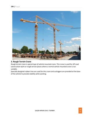 199 | P a g e
SAQIB IMRAN 0341-7549889
19
9
3. Rough Terrain Crane
Rough terrain crane is special type of vehicle mounted crane. This crane is used for off-road
construction work or rough terrain places where a normal vehicle mounted crane is not
suitable.
Specially designed rubber tires are used for this crane and outriggers are provided at the base
of the vehicle to provide stability while working.
 