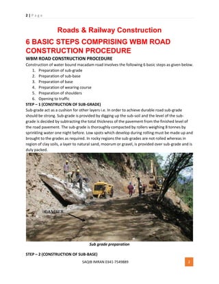 2 | P a g e
SAQIB IMRAN 0341-7549889 2
Roads & Railway Construction
6 BASIC STEPS COMPRISING WBM ROAD
CONSTRUCTION PROCEDURE
WBM ROAD CONSTRUCTION PROCEDURE
Construction of water bound macadam road involves the following 6 basic steps as given below.
1. Preparation of sub-grade
2. Preparation of sub-base
3. Preparation of base
4. Preparation of wearing course
5. Preparation of shoulders
6. Opening to traffic
STEP – 1 (CONSTRUCTION OF SUB-GRADE)
Sub-grade act as a cushion for other layers i.e. In order to achieve durable road sub-grade
should be strong. Sub-grade is provided by digging up the sub-soil and the level of the sub-
grade is decided by subtracting the total thickness of the pavement from the finished level of
the road pavement. The sub-grade is thoroughly compacted by rollers weighing 8 tonnes by
sprinkling water one night before. Low spots which develop during rolling must be made up and
brought to the grades as required. In rocky regions the sub-grades are not rolled whereas in
region of clay soils, a layer to natural sand, moorum or gravel, is provided over sub-grade and is
duly packed.
Sub grade preparation
STEP – 2 (CONSTRUCTION OF SUB-BASE)
 