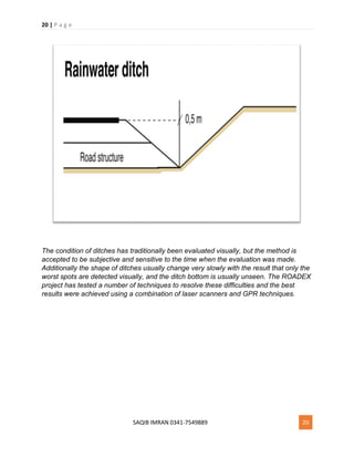 20 | P a g e
SAQIB IMRAN 0341-7549889 20
The condition of ditches has traditionally been evaluated visually, but the method is
accepted to be subjective and sensitive to the time when the evaluation was made.
Additionally the shape of ditches usually change very slowly with the result that only the
worst spots are detected visually, and the ditch bottom is usually unseen. The ROADEX
project has tested a number of techniques to resolve these difficulties and the best
results were achieved using a combination of laser scanners and GPR techniques.
 