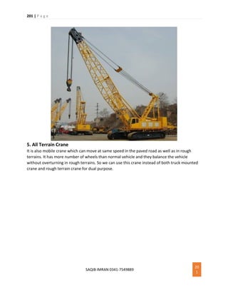 201 | P a g e
SAQIB IMRAN 0341-7549889
20
1
5. All Terrain Crane
It is also mobile crane which can move at same speed in the paved road as well as in rough
terrains. It has more number of wheels than normal vehicle and they balance the vehicle
without overturning in rough terrains. So we can use this crane instead of both truck mounted
crane and rough terrain crane for dual purpose.
 