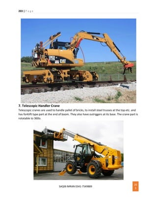 203 | P a g e
SAQIB IMRAN 0341-7549889
20
3
7. Telescopic Handler Crane
Telescopic cranes are used to handle pallet of bricks, to install steel trusses at the top etc. and
has forklift type part at the end of boom. They also have outriggers at its base. The crane part is
rotatable to 360o.
 