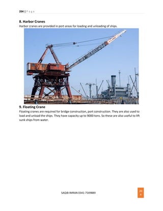204 | P a g e
SAQIB IMRAN 0341-7549889
20
4
8. Harbor Cranes
Harbor cranes are provided in port areas for loading and unloading of ships.
9. Floating Crane
Floating cranes are required for bridge construction, port construction. They are also used to
load and unload the ships. They have capacity up to 9000 tons. So these are also useful to lift
sunk ships from water.
 