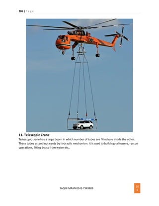 206 | P a g e
SAQIB IMRAN 0341-7549889
20
6
11. Telescopic Crane
Telescopic crane has a large boom in which number of tubes are fitted one inside the other.
These tubes extend outwards by hydraulic mechanism. It is used to build signal towers, rescue
operations, lifting boats from water etc..
 