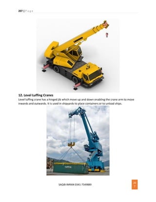 207 | P a g e
SAQIB IMRAN 0341-7549889
20
7
12. Level Luffing Cranes
Level luffing crane has a hinged jib which move up and down enabling the crane arm to move
inwards and outwards. It is used in shipyards to place containers or to unload ships.
 