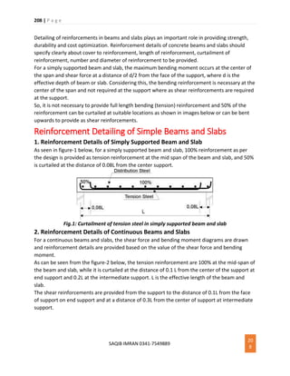 208 | P a g e
SAQIB IMRAN 0341-7549889
20
8
Detailing of reinforcements in beams and slabs plays an important role in providing strength,
durability and cost optimization. Reinforcement details of concrete beams and slabs should
specify clearly about cover to reinforcement, length of reinforcement, curtailment of
reinforcement, number and diameter of reinforcement to be provided.
For a simply supported beam and slab, the maximum bending moment occurs at the center of
the span and shear force at a distance of d/2 from the face of the support, where d is the
effective depth of beam or slab. Considering this, the bending reinforcement is necessary at the
center of the span and not required at the support where as shear reinforcements are required
at the support.
So, it is not necessary to provide full length bending (tension) reinforcement and 50% of the
reinforcement can be curtailed at suitable locations as shown in images below or can be bent
upwards to provide as shear reinforcements.
Reinforcement Detailing of Simple Beams and Slabs
1. Reinforcement Details of Simply Supported Beam and Slab
As seen in figure-1 below, for a simply supported beam and slab, 100% reinforcement as per
the design is provided as tension reinforcement at the mid span of the beam and slab, and 50%
is curtailed at the distance of 0.08L from the center support.
Fig.1: Curtailment of tension steel in simply supported beam and slab
2. Reinforcement Details of Continuous Beams and Slabs
For a continuous beams and slabs, the shear force and bending moment diagrams are drawn
and reinforcement details are provided based on the value of the shear force and bending
moment.
As can be seen from the figure-2 below, the tension reinforcement are 100% at the mid-span of
the beam and slab, while it is curtailed at the distance of 0.1 L from the center of the support at
end support and 0.2L at the intermediate support. L is the effective length of the beam and
slab.
The shear reinforcements are provided from the support to the distance of 0.1L from the face
of support on end support and at a distance of 0.3L from the center of support at intermediate
support.
 