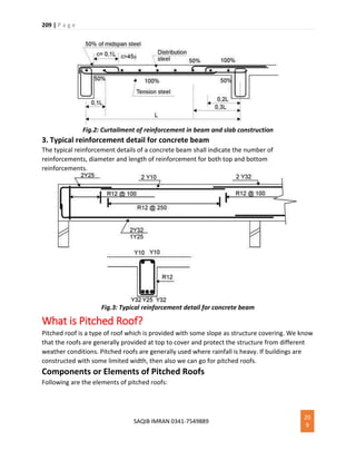 209 | P a g e
SAQIB IMRAN 0341-7549889
20
9
Fig.2: Curtailment of reinforcement in beam and slab construction
3. Typical reinforcement detail for concrete beam
The typical reinforcement details of a concrete beam shall indicate the number of
reinforcements, diameter and length of reinforcement for both top and bottom
reinforcements.
Fig.3: Typical reinforcement detail for concrete beam
What is Pitched Roof?
Pitched roof is a type of roof which is provided with some slope as structure covering. We know
that the roofs are generally provided at top to cover and protect the structure from different
weather conditions. Pitched roofs are generally used where rainfall is heavy. If buildings are
constructed with some limited width, then also we can go for pitched roofs.
Components or Elements of Pitched Roofs
Following are the elements of pitched roofs:
 