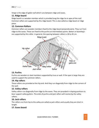 211 | P a g e
SAQIB IMRAN 0341-7549889
21
1
Verge is the edge of gable roof which runs between ridge and eaves.
11. Ridge board
Ridge board is a wooden member which is provided long the ridge lie or apex of the roof.
Common rafters are supported by this ridge board. This is also called as ridge beam or ridge
piece.
12. Common Rafters
Common rafters are wooden members fixed to the ridge board perpendicularly. They run from
ridge to the eaves. These are fixed to the purlins at intermediate points. Batten or boarding’s
are supported by this rafter. In general, the spacing between rafters is 30 to 45 cm.
13. Purlins
Purlins are wooden or steel members supported by truss or wall. If the span is large they are
used to support the common rafters.
14. Hip rafters
These rafters are provided at the hip end. And they run diagonally from ridge to the corners of
the wall.
15. Valley rafters
Valley rafters run diagonally from ridge to the eaves. They are provided in sloping positions to
bear support valley gutters. The ends of purlins and jack rafters will receive by the valley
rafters.
16. Jack rafters
The rafters run from hip to the valley are called as jack rafters and usually they are short in
length.
17. Eaves board
 