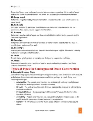 212 | P a g e
SAQIB IMRAN 0341-7549889
21
2
The ends of lower most roof covering materials are rests on eaves board. It is made of wood
and usually 25mm x 25mm thickness and width. It is placed at the feet of common rafters.
18. Barge board
To hold the verge formed by the common rafters a wooden board is used which is called as
barge board.
19. Post plate
Post plate is similar to wall plate. Post plates are parallel to the face of the wall and run
continuous. Post plates provide support for the rafters.
20. Battens
Battens are usually made of wood and they are nailed to the rafters to give supports for the
roof covering material.
21. Template
Template is a masonry block made of concrete or stone which is placed under the truss to
provide larger load area of the wall.
22. Boarding’s
Boarding’s are similar to battens and these are also used to give support for the roof covering
material by nailing them to the rafters.
23. Truss
Truss is frame which consists of triangles and designed to support the roof tops.
24. Cleats
To support the purlins, short sections of steel or wood are fixed to the rafters and these
sections are called as Cleats.
Types of Pipes for Underground Drain Construction
1. Concrete Drainage Pipes
Concrete drainage pipes are available as precast pipes in various sizes and shapes such as round
and elliptical. Precast concrete pipes provide easy fittings and easy to install. These have
following advantages:
 Adaptability – The precast concrete pipes can be designed, built and installed as per
specifications and requirements at construction site.
 Strength – The underground concrete drainage pipes can be designed to withstand any
combination of loads.
 Hydraulic Efficiency – It provides required Manning’s “n” value of 0.012 for better
hydraulic efficiency.
 Availability – Precast concrete pipes are produced locally to meet local needs, so it is
readily available for construction without much transportation.
 Economy – It offers long service life, thus it is cost-effective for use in underground
drains.
 