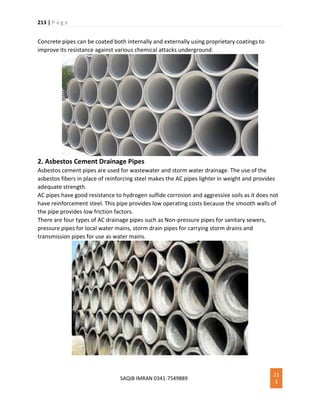 213 | P a g e
SAQIB IMRAN 0341-7549889
21
3
Concrete pipes can be coated both internally and externally using proprietary coatings to
improve its resistance against various chemical attacks underground.
2. Asbestos Cement Drainage Pipes
Asbestos cement pipes are used for wastewater and storm water drainage. The use of the
asbestos fibers in place of reinforcing steel makes the AC pipes lighter in weight and provides
adequate strength.
AC pipes have good resistance to hydrogen sulfide corrosion and aggressive soils as it does not
have reinforcement steel. This pipe provides low operating costs because the smooth walls of
the pipe provides low friction factors.
There are four types of AC drainage pipes such as Non-pressure pipes for sanitary sewers,
pressure pipes for local water mains, storm drain pipes for carrying storm drains and
transmission pipes for use as water mains.
 