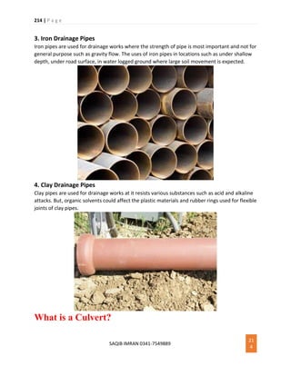 214 | P a g e
SAQIB IMRAN 0341-7549889
21
4
3. Iron Drainage Pipes
Iron pipes are used for drainage works where the strength of pipe is most important and not for
general purpose such as gravity flow. The uses of iron pipes in locations such as under shallow
depth, under road surface, in water logged ground where large soil movement is expected.
4. Clay Drainage Pipes
Clay pipes are used for drainage works at it resists various substances such as acid and alkaline
attacks. But, organic solvents could affect the plastic materials and rubber rings used for flexible
joints of clay pipes.
What is a Culvert?
 