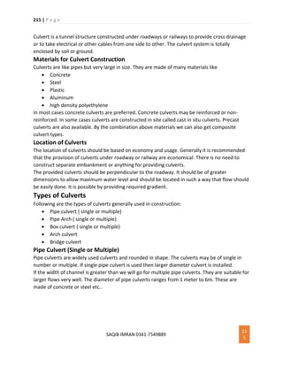 215 | P a g e
SAQIB IMRAN 0341-7549889
21
5
Culvert is a tunnel structure constructed under roadways or railways to provide cross drainage
or to take electrical or other cables from one side to other. The culvert system is totally
enclosed by soil or ground.
Materials for Culvert Construction
Culverts are like pipes but very large in size. They are made of many materials like
 Concrete
 Steel
 Plastic
 Aluminum
 high density polyethylene
In most cases concrete culverts are preferred. Concrete culverts may be reinforced or non-
reinforced. In some cases culverts are constructed in site called cast in situ culverts. Precast
culverts are also available. By the combination above materials we can also get composite
culvert types.
Location of Culverts
The location of culverts should be based on economy and usage. Generally it is recommended
that the provision of culverts under roadway or railway are economical. There is no need to
construct separate embankment or anything for providing culverts.
The provided culverts should be perpendicular to the roadway. It should be of greater
dimensions to allow maximum water level and should be located in such a way that flow should
be easily done. It is possible by providing required gradient.
Types of Culverts
Following are the types of culverts generally used in construction:
 Pipe culvert ( single or multiple)
 Pipe Arch ( single or multiple)
 Box culvert ( single or multiple)
 Arch culvert
 Bridge culvert
Pipe Culvert (Single or Multiple)
Pipe culverts are widely used culverts and rounded in shape. The culverts may be of single in
number or multiple. If single pipe culvert is used then larger diameter culvert is installed.
If the width of channel is greater than we will go for multiple pipe culverts. They are suitable for
larger flows very well. The diameter of pipe culverts ranges from 1 meter to 6m. These are
made of concrete or steel etc..
 