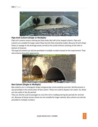 216 | P a g e
SAQIB IMRAN 0341-7549889
21
6
Pipe Arch Culvert (Single or Multiple)
Pipe arch culverts means nothing but they looks like half circle shaped culverts. Pipe arch
culverts are suitable for larger water flows but the flow should be stable. Because of arch shape
fishes or sewage in the drainage easily carried to the outlet without stocking at the inlet or
bottom of channel.
This type of culverts can also be provided in multiple numbers based on the requirement. They
also enhance beautiful appearance.
Box Culvert (Single or Multiple)
Box culverts are in rectangular shape and generally constructed by concrete. Reinforcement is
also provided in the construction of box culvert. These are used to dispose rain water. So, these
are not useful in the dry period.
They can also be used as passages to cross the rail or roadway during dry periods for animals
etc. Because of sharp corners these are not suitable for larger velocity. Box culverts can also be
provided in multiple numbers.
 