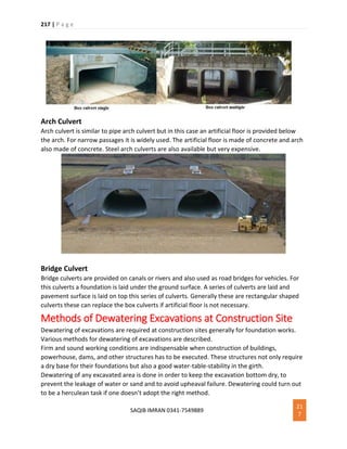 217 | P a g e
SAQIB IMRAN 0341-7549889
21
7
Arch Culvert
Arch culvert is similar to pipe arch culvert but in this case an artificial floor is provided below
the arch. For narrow passages it is widely used. The artificial floor is made of concrete and arch
also made of concrete. Steel arch culverts are also available but very expensive.
Bridge Culvert
Bridge culverts are provided on canals or rivers and also used as road bridges for vehicles. For
this culverts a foundation is laid under the ground surface. A series of culverts are laid and
pavement surface is laid on top this series of culverts. Generally these are rectangular shaped
culverts these can replace the box culverts if artificial floor is not necessary.
Methods of Dewatering Excavations at Construction Site
Dewatering of excavations are required at construction sites generally for foundation works.
Various methods for dewatering of excavations are described.
Firm and sound working conditions are indispensable when construction of buildings,
powerhouse, dams, and other structures has to be executed. These structures not only require
a dry base for their foundations but also a good water-table-stability in the girth.
Dewatering of any excavated area is done in order to keep the excavation bottom dry, to
prevent the leakage of water or sand and to avoid upheaval failure. Dewatering could turn out
to be a herculean task if one doesn’t adopt the right method.
 