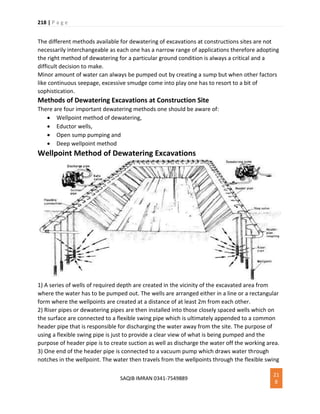 218 | P a g e
SAQIB IMRAN 0341-7549889
21
8
The different methods available for dewatering of excavations at constructions sites are not
necessarily interchangeable as each one has a narrow range of applications therefore adopting
the right method of dewatering for a particular ground condition is always a critical and a
difficult decision to make.
Minor amount of water can always be pumped out by creating a sump but when other factors
like continuous seepage, excessive smudge come into play one has to resort to a bit of
sophistication.
Methods of Dewatering Excavations at Construction Site
There are four important dewatering methods one should be aware of:
 Wellpoint method of dewatering,
 Eductor wells,
 Open sump pumping and
 Deep wellpoint method
Wellpoint Method of Dewatering Excavations
1) A series of wells of required depth are created in the vicinity of the excavated area from
where the water has to be pumped out. The wells are arranged either in a line or a rectangular
form where the wellpoints are created at a distance of at least 2m from each other.
2) Riser pipes or dewatering pipes are then installed into those closely spaced wells which on
the surface are connected to a flexible swing pipe which is ultimately appended to a common
header pipe that is responsible for discharging the water away from the site. The purpose of
using a flexible swing pipe is just to provide a clear view of what is being pumped and the
purpose of header pipe is to create suction as well as discharge the water off the working area.
3) One end of the header pipe is connected to a vacuum pump which draws water through
notches in the wellpoint. The water then travels from the wellpoints through the flexible swing
 