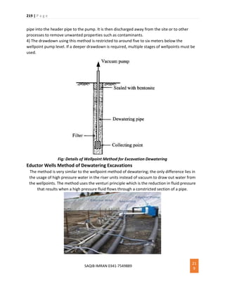 219 | P a g e
SAQIB IMRAN 0341-7549889
21
9
pipe into the header pipe to the pump. It is then discharged away from the site or to other
processes to remove unwanted properties such as contaminants.
4) The drawdown using this method is restricted to around five to six meters below the
wellpoint pump level. If a deeper drawdown is required, multiple stages of wellpoints must be
used.
Fig: Details of Wellpoint Method for Excavation Dewatering
Eductor Wells Method of Dewatering Excavations
The method is very similar to the wellpoint method of dewatering; the only difference lies in
the usage of high pressure water in the riser units instead of vacuum to draw out water from
the wellpoints. The method uses the venturi principle which is the reduction in fluid pressure
that results when a high pressure fluid flows through a constricted section of a pipe.
 