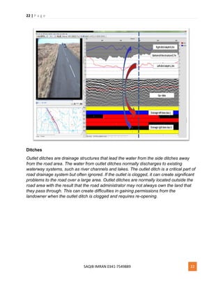22 | P a g e
SAQIB IMRAN 0341-7549889 22
Ditches
Outlet ditches are drainage structures that lead the water from the side ditches away
from the road area. The water from outlet ditches normally discharges to existing
waterway systems, such as river channels and lakes. The outlet ditch is a critical part of
road drainage system but often ignored. If the outlet is clogged, it can create significant
problems to the road over a large area. Outlet ditches are normally located outside the
road area with the result that the road administrator may not always own the land that
they pass through. This can create difficulties in gaining permissions from the
landowner when the outlet ditch is clogged and requires re-opening.
 