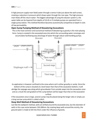 220 | P a g e
SAQIB IMRAN 0341-7549889
22
0
A high pressure supply main feeds water through a venturi-tube just above the well-screen,
creating a reduction in pressure which draws water through the riser pipe. The high pressure
main feeds off the return water. The biggest advantage of using the eductor system is, the
water table can be lowered from depths of 10-45 m if multiple pumps are operated from a
single pump station. This method therefore becomes economically competitive at depth in soils
of low permeability.
Open Sump Pumping Method of Dewatering Excavations
This is the most common and economical method of dewatering as gravity is the main playing
force. Sump is created in the excavated area into which the surrounding water converges and
accumulates facilitating easy discharge of water through robust solid handling pumps.
Its application is however confined to the areas where soil is either gravelly or sandy. Since the
bottom of the sump is situated at a level lower than that of the excavation bottom, it will
abridge the seepage way along which groundwater from outside seeps into the excavation zone
and as a result the exit gradient of the sump bottom will be larger than that on the excavation
surface.
If the excavation area is large, several sumps may be placed along the longer side or simply use
a long narrow sump which is called a ditch.
Deep Well Method of Dewatering Excavations
Just like the wellpoint method, wells are drilled around the excavated area, but the diameter of
wells in this case varies between 150-200mm. By creating deep wells around the vicinity, the
ground water is made to fall into them under the influence of gravity.
 