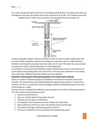221 | P a g e
SAQIB IMRAN 0341-7549889
22
1
As a result, the ground water level in the surroundings would decline. According to the type and
arrangement of pumps, the depths of the wells could reach up to 30m. This method is generally
adopted when a heavy amount of water from the ground has to be drawn out.
Casings of diameter fitting to wells are installed in order to retain the wells. Additionally, well
screens and filters (between sidewalls and casing) are used which serve as a filtering device
therefore not letting the unwanted sediments enter into the well. The water thus accumulated
is pumped out using a submersible pump or a centrifugal pump.
It is prudent to assess ground-permeability conditions beforehand since the whole process of
accumulation and pumping takes quite a bit of time. This may cause settlement in the nearby
areas and hence a different technique might need to be adopted.
Selection of Excavation Dewatering System for Construction Works
There are number of dewatering options available for excavations to facilitate construction
activities. The choice of best and suitable dewatering system brings economy in construction
activities. For this, it is essential to have knowledge on different dewatering systems and each
of their features in detail.
The best system is selected from different systems gathered. The choice of dewatering system
for a site condition mainly depends on the:
1. Location and site features
2. Type, size and the depth of excavation planned
3. Thickness and the type of stratification
4. Permeability of the foundation soul that is below the water table
5. Water table level of the area, where the dewatering to be performed
6. The potential damage a dewatering system is prone to
7. The cost of installation and the operation of the dewatering system
 