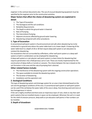 223 | P a g e
SAQIB IMRAN 0341-7549889
22
3
engineer in the contract documents also. The use of unusual dewatering equipment must be
specified by the engineer prior to the construction activities.
Major factors that affect the choice of dewatering system are explained in
detail:
1. The Type of Excavation
2. The Geological and the soil conditions
3. Reliability Requirements
4. The Depth to which the ground water is lowered
5. Rate of Pumping
6. The Intermittent Pumping
7. Adjacent structures affected by ground water lowering
8. Dewatering compared with other procedures
1. Type of Excavation
A conventional well point system is found economical and safe when dewatering has to be
conducted in a ground area where the water table level is at a lower depth. A lowering of the
water table level to a depth of 20 or 30 feet require deep well system or jet-educators to
conduct the dewatering.
For excavations that are surrounded by cofferdams, either well point system or a deep well
system or both in combination can be employed for dewatering.
A deep well system or a jet-eductor well point system is a best choice for dewatering that
requires penetration into a field pervious soil or rock. These are mostly implemented for the
construction of deep shafts or tunnels or caissons. The choice between the two is based on the
soil formation in the area and the rate of pumping that is desired.
Other related factors include:
 The Interference of the dewatering system with the ongoing construction operations
 The space available to include the dewatering system
 The duration of dewatering
 Installation and the operation cost
2. Geological Conditions
The type of dewatering system and drainage system for an area is best dictated based on the
soil and the geological conditions of the area. A conventional well system or well point system
can be used if the soil below the water table of the area is deep, free draining sand and more or
less homogeneous in nature.
If the soil is highly stratified and there exist an impervious layer of rock, shale or clay then well
point systems that are installed closely in space can be employed. Wherever the soil is in need
for the relief of artesian pressure, deep wells or jet educators well points in few numbers can
be installed.
3. Depth of drawdown
 
