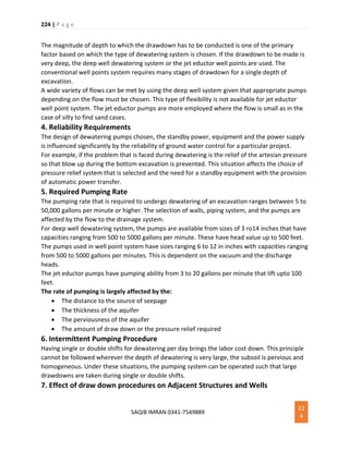 224 | P a g e
SAQIB IMRAN 0341-7549889
22
4
The magnitude of depth to which the drawdown has to be conducted is one of the primary
factor based on which the type of dewatering system is chosen. If the drawdown to be made is
very deep, the deep well dewatering system or the jet eductor well points are used. The
conventional well points system requires many stages of drawdown for a single depth of
excavation.
A wide variety of flows can be met by using the deep well system given that appropriate pumps
depending on the flow must be chosen. This type of flexibility is not available for jet eductor
well point system. The jet eductor pumps are more employed where the flow is small as in the
case of silty to find sand cases.
4. Reliability Requirements
The design of dewatering pumps chosen, the standby power, equipment and the power supply
is influenced significantly by the reliability of ground water control for a particular project.
For example, if the problem that is faced during dewatering is the relief of the artesian pressure
so that blow up during the bottom excavation is prevented. This situation affects the choice of
pressure relief system that is selected and the need for a standby equipment with the provision
of automatic power transfer.
5. Required Pumping Rate
The pumping rate that is required to undergo dewatering of an excavation ranges between 5 to
50,000 gallons per minute or higher. The selection of walls, piping system, and the pumps are
affected by the flow to the drainage system.
For deep well dewatering system, the pumps are available from sizes of 3 ro14 inches that have
capacities ranging from 500 to 5000 gallons per minute. These have head value up to 500 feet.
The pumps used in well point system have sizes ranging 6 to 12 in inches with capacities ranging
from 500 to 5000 gallons per minutes. This is dependent on the vacuum and the discharge
heads.
The jet eductor pumps have pumping ability from 3 to 20 gallons per minute that lift upto 100
feet.
The rate of pumping is largely affected by the:
 The distance to the source of seepage
 The thickness of the aquifer
 The perviousness of the aquifer
 The amount of draw down or the pressure relief required
6. Intermittent Pumping Procedure
Having single or double shifts for dewatering per day brings the labor cost down. This principle
cannot be followed wherever the depth of dewatering is very large, the subsoil is pervious and
homogeneous. Under these situations, the pumping system can be operated such that large
drawdowns are taken during single or double shifts.
7. Effect of draw down procedures on Adjacent Structures and Wells
 
