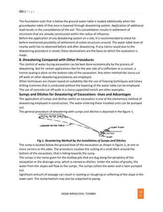 225 | P a g e
SAQIB IMRAN 0341-7549889
22
5
The foundation soils that is below the ground water table is loaded additionally when the
groundwater table of that area is lowered through dewatering system. Application of additional
load results in the consolidation of the soil. This consolidation results in settlement of
structures that are already constructed within the radius of influence.
Before the application of any dewatering system on a site, it is recommended to check for
before mentioned possibility of settlement of active structures around. The water table level of
nearby wells has to observed before and after dewatering. If any claims raised due to the
dewatering procedure is raised, these observations are the basis on which the evaluation is
made.
8. Dewatering Compared with Other Procedures
The control of water during excavation can be best done economically by the process of
dewatering. But for certain applications like for the wet side of a cofferdam or a caisson, a
tremie sealing is done on the bottom side of the excavation. Any other method like slurry cut
off walls or other dewatering procedures are employed.
Other techniques are chosen based on suitability like the use of freezing techniques and rotary
drilling machines that is conducted without the lowering of the water table can be employed.
The use of concrete cut off walls in a slurry supported trench are other examples.
Sumps and Ditches for Dewatering of Excavations -Uses and Advantages
The application of sumps and ditches within an excavation is one of the elementary method of
dewatering employed in construction. The water entering these installed units can be pumped
out.
The general procedure of dewatering with sumps and ditches is depicted in the figure-1.
Fig.1. Dewatering Method by the Installation of Sumps and Ditches
The sump is located below the ground level of the excavation as shown in figure-1, at one or
more corners or the sides. The procedure involves the cutting of a small ditch around the
bottom of the excavation, that is falling towards the sump.
The sumps is the name given for the shallow pits that are dug along the periphery of the
excavation or the drainage area, which is named as ditches. Under the action of gravity, the
water from the slopes will flow to the sumps. The sumps collect the water and is later pumped
out.
Significant amount of seepage can result in raveling or sloughing or softening of the slope in the
lower part. The slump bottom may also be subjected to piping.
 