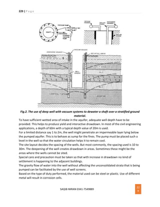 229 | P a g e
SAQIB IMRAN 0341-7549889
22
9
Fig.2. The use of deep well with vacuum systems to dewater a shaft over a stratified ground
material.
To have sufficient wetted area of intake in the aquifer, adequate well depth have to be
provided. This helps to produce yield and interactive drawdown. In most of the civil engineering
applications, a depth of 60m with a typical depth value of 20m is used.
For a limited distance say 1 to 2m, the well might penetrate an impermeable layer lying below
the pumped aquifer. This is to behave as sump for the fines. The pump must be placed such a
level in the well so that the water circulation helps it to remain cool.
The site layout decides the spacing of the wells. But most commonly, the spacing used is 10 to
30m. The deepening of the well creates drawdown in areas. Sometimes these might be the
areas where the wells cannot be sited.
Special care and precaution must be taken so that with increase in drawdown no kind of
settlement is happening to the adjacent buildings.
The gravity flow of water into the well without affecting the unconsolidated strata that is being
pumped can be facilitated by the use of well screens.
Based on the type of duty performed, the material used can be steel or plastic. Use of different
metal will result in corrosion cells.
 