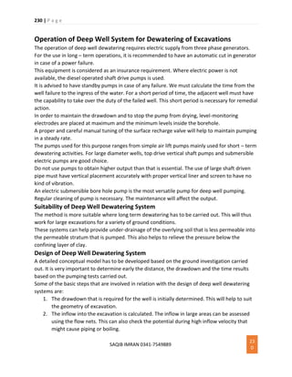 230 | P a g e
SAQIB IMRAN 0341-7549889
23
0
Operation of Deep Well System for Dewatering of Excavations
The operation of deep well dewatering requires electric supply from three phase generators.
For the use in long – term operations, it is recommended to have an automatic cut in generator
in case of a power failure.
This equipment is considered as an insurance requirement. Where electric power is not
available, the diesel operated shaft drive pumps is used.
It is advised to have standby pumps in case of any failure. We must calculate the time from the
well failure to the ingress of the water. For a short period of time, the adjacent well must have
the capability to take over the duty of the failed well. This short period is necessary for remedial
action.
In order to maintain the drawdown and to stop the pump from drying, level-monitoring
electrodes are placed at maximum and the minimum levels inside the borehole.
A proper and careful manual tuning of the surface recharge valve will help to maintain pumping
in a steady rate.
The pumps used for this purpose ranges from simple air lift pumps mainly used for short – term
dewatering activities. For large diameter wells, top drive vertical shaft pumps and submersible
electric pumps are good choice.
Do not use pumps to obtain higher output than that is essential. The use of large shaft driven
pipe must have vertical placement accurately with proper vertical liner and screen to have no
kind of vibration.
An electric submersible bore hole pump is the most versatile pump for deep well pumping.
Regular cleaning of pump is necessary. The maintenance will affect the output.
Suitability of Deep Well Dewatering System
The method is more suitable where long term dewatering has to be carried out. This will thus
work for large excavations for a variety of ground conditions.
These systems can help provide under-drainage of the overlying soil that is less permeable into
the permeable stratum that is pumped. This also helps to relieve the pressure below the
confining layer of clay.
Design of Deep Well Dewatering System
A detailed conceptual model has to be developed based on the ground investigation carried
out. It is very important to determine early the distance, the drawdown and the time results
based on the pumping tests carried out.
Some of the basic steps that are involved in relation with the design of deep well dewatering
systems are:
1. The drawdown that is required for the well is initially determined. This will help to suit
the geometry of excavation.
2. The inflow into the excavation is calculated. The inflow in large areas can be assessed
using the flow nets. This can also check the potential during high inflow velocity that
might cause piping or boiling.
 