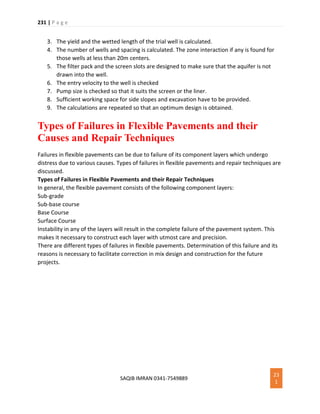231 | P a g e
SAQIB IMRAN 0341-7549889
23
1
3. The yield and the wetted length of the trial well is calculated.
4. The number of wells and spacing is calculated. The zone interaction if any is found for
those wells at less than 20m centers.
5. The filter pack and the screen slots are designed to make sure that the aquifer is not
drawn into the well.
6. The entry velocity to the well is checked
7. Pump size is checked so that it suits the screen or the liner.
8. Sufficient working space for side slopes and excavation have to be provided.
9. The calculations are repeated so that an optimum design is obtained.
Types of Failures in Flexible Pavements and their
Causes and Repair Techniques
Failures in flexible pavements can be due to failure of its component layers which undergo
distress due to various causes. Types of failures in flexible pavements and repair techniques are
discussed.
Types of Failures in Flexible Pavements and their Repair Techniques
In general, the flexible pavement consists of the following component layers:
Sub-grade
Sub-base course
Base Course
Surface Course
Instability in any of the layers will result in the complete failure of the pavement system. This
makes it necessary to construct each layer with utmost care and precision.
There are different types of failures in flexible pavements. Determination of this failure and its
reasons is necessary to facilitate correction in mix design and construction for the future
projects.
 