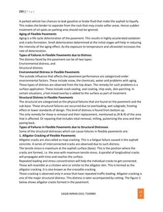 233 | P a g e
SAQIB IMRAN 0341-7549889
23
3
A parked vehicle has chances to leak gasoline or brake fluid that make the asphalt to liquefy.
This makes the binder to separate from the rock that may create softer areas. Hence sudden
treatment of oil spots on parking area should not be ignored.
Aging of Flexible Pavements
Aging is a life cycle deterioration of the pavement. This results in highly accelerated oxidation
and cracks formation. Small deterioration determined at the initial stages will help in reducing
the intensity of the aging effect. As the exposure to temperature and ultraviolet increases the
rate of deterioration.
Types of Failures in Flexible Pavements due to Distress
The distress faced by the pavement can be of two types:
Environmental distress, and
Structural distress
Environmental Distress in Flexible Pavements
The outside influence that affects the pavement performance are categorized under
environmental factors. These include snow, the chemicals, water and problems with aging.
These types of distress are observed from the top down. The remedy for such problems is a
surface application. These include crack sealing, seal coating, chip seals, skin-parching. In
certain situations, a hot mixed overlay is added to the surface as part of treatment.
Structural Distress in Flexible Pavements
The structural are categorized as the physical failures that are found on the pavement and the
sub-base. These structural failures are occurred due to overloading, wet subgrade, frosting
effect or lower standards of design. This kind of distress is found from bottom up.
The only remedy for these is removal and their replacement, mentioned as (R & R) of the area
that is affected. Or repaving that includes total removal, milling, pulverizing the area and then
paving back.
Types of Failures in Flexible Pavements due to Structural Distresses
Some of the structural distresses which can cause failures in flexible pavements are:
1. Alligator Cracking of Flexible Pavements
Alligator cracks are also called as map cracking. This is a fatigue failure caused in the asphalt
concrete. A series of interconnected cracks are observed due to such distress.
The tensile stress is maximum at the asphalt surface (base). This is the position where the
cracks are formed, i.e. the area with maximum tensile stress. A parallel of longitudinal cracks
will propagate with time and reaches the surface.
Repeated loading and stress concentration will help the individual cracks to get connected.
These will resemble as a chicken wire or similar to the alligator skin. This is termed as the
alligator cracking. It is also known as the crocodile cracking.
These cracking is observed only in areas that have repeated traffic loading. Alligator cracking is
one of the major structural distress. This distress is later accompanied by rutting. The figure-1
below shows alligator cracks formed in the pavement.
 