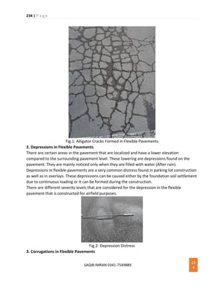 234 | P a g e
SAQIB IMRAN 0341-7549889
23
4
Fig.1: Alligator Cracks Formed in Flexible Pavements
2. Depressions in Flexible Pavements
There are certain areas in the pavement that are localized and have a lower elevation
compared to the surrounding pavement level. These lowering are depressions found on the
pavement. They are mainly noticed only when they are filled with water (After rain).
Depressions in flexible pavements are a very common distress found in parking lot construction
as well as in overlays. These depressions can be caused either by the foundation soil settlement
due to continuous loading or it can be formed during the construction.
There are different severity levels that are considered for the depression in the flexible
pavement that is constructed for airfield purposes.
Fig.2: Depression Distress
3. Corrugations in Flexible Pavements
 
